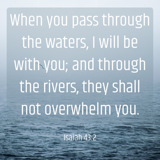 When you pass through the waters, I will be with you; and through the rivers, they shall not overwhelm you. - Isaiah 43:2