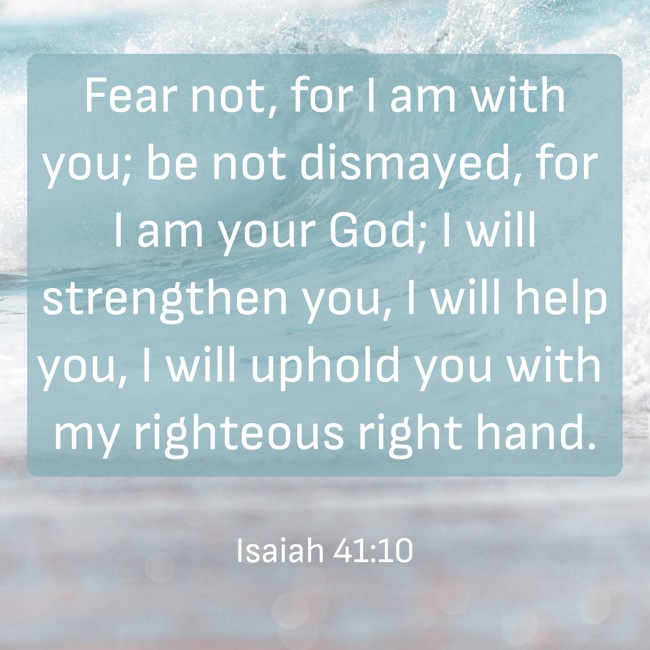 Fear not, for I am with you; be not dismayed, for I am your God; I will strengthen you, I will help you, I will uphold you with my righteous right hand. - Isaiah 41:10