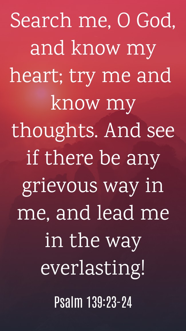 Search me, O God, and know my heart; try me and know my thoughts. And see if there be any grievous way in me, and lead me in the way everlasting! - Psalm 139:23-24
