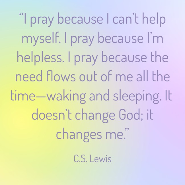 “I pray because I can’t help myself. I pray because I’m helpless. I pray because the need flows out of me all the time—waking and sleeping. It doesn’t change God; it changes me.” - C.S. Lewis