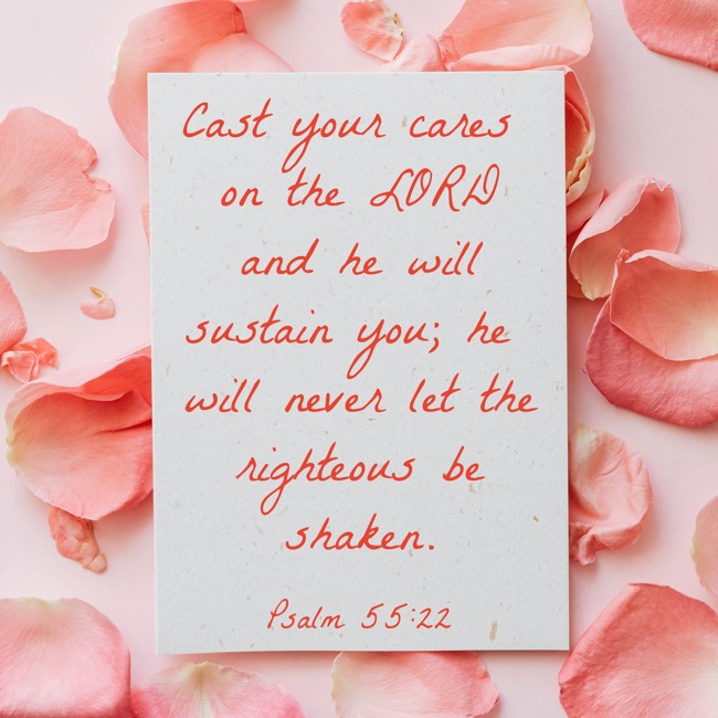 Cast your cares on the LORD and he will sustain you; he will never let the righteous be shaken. - Psalm 55:22
