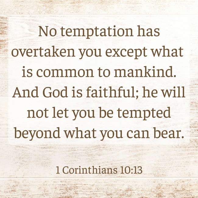 No temptation has overtaken you except what is common to mankind. And God is faithful; he will not let you be tempted beyond what you can bear. - 1 Corinthians 10:13