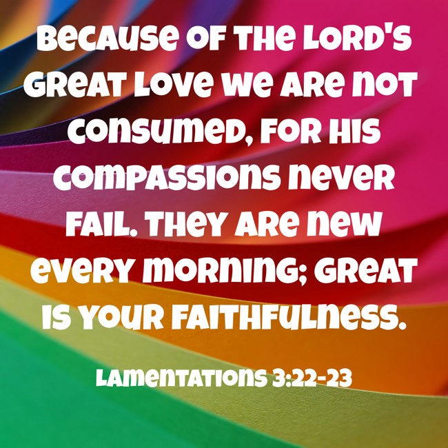 Because of the LORD's great love we are not consumed, for his compassions never fail. They are new every morning; great is your faithfulness. - Lamentations 3:22-23