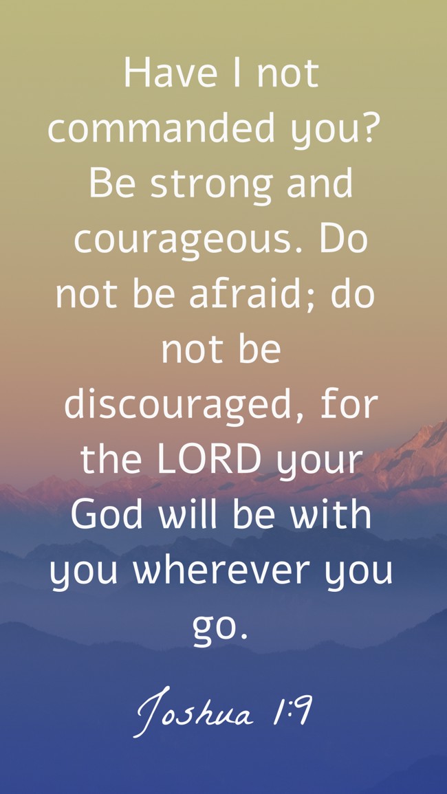 Have I not commanded you? Be strong and courageous. Do not be afraid; do not be discouraged, for the LORD your God will be with you wherever you go. - Joshua 1:9