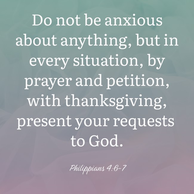 Do not be anxious about anything, but in every situation, by prayer and petition, with thanksgiving, present your requests to God. - Philippians 4:6-7