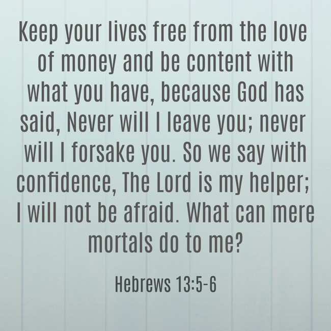 Keep your lives free from the love of money and be content with what you have, because God has said, Never will I leave you; never will I forsake you. So we say with confidence, The Lord is my helper; I will not be afraid. What can mere mortals do to me? - Hebrews 13:5-6