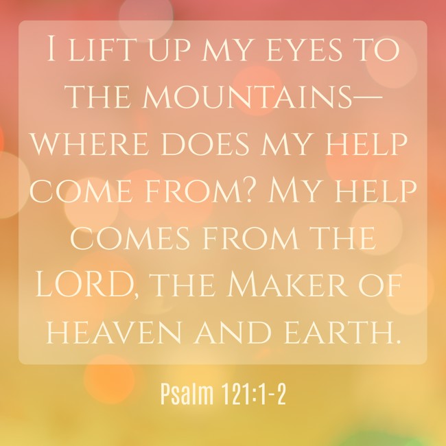 I lift up my eyes to the mountains—where does my help come from? My help comes from the LORD, the Maker of heaven and earth. - Psalm 121:1-2