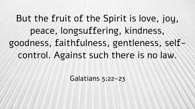 But the fruit of the Spirit is love, joy, peace, longsuffering, kindness, goodness, faithfulness, gentleness, self-control. Against such there is no law. - Galatians 5:22-23