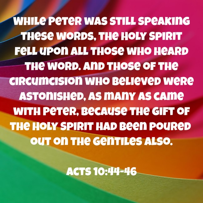 While Peter was still speaking these words, the Holy Spirit fell upon all those who heard the word. And those of the circumcision who believed were astonished, as many as came with Peter, because the gift of the Holy Spirit had been poured out on the Gentiles also. - Acts 10:44-46