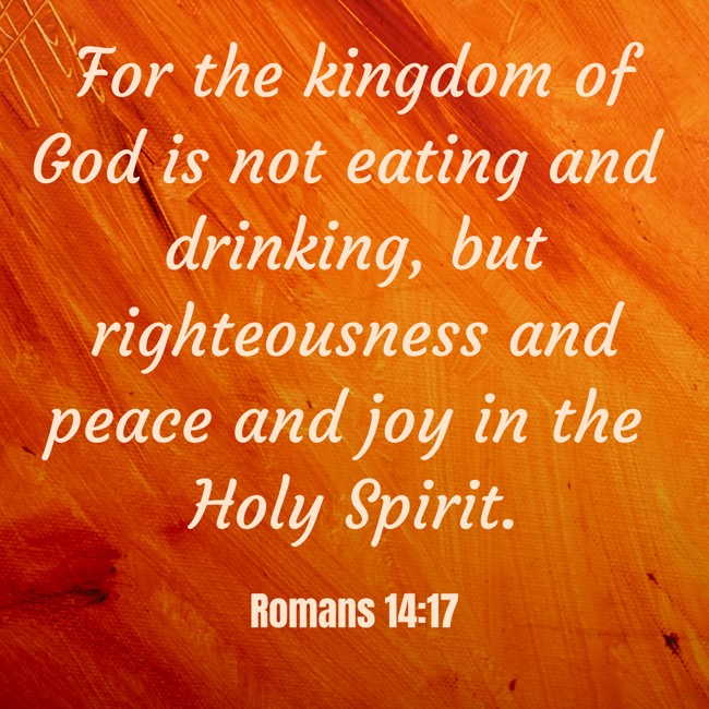 For the kingdom of God is not eating and drinking, but righteousness and peace and joy in the Holy Spirit. - Romans 14:17