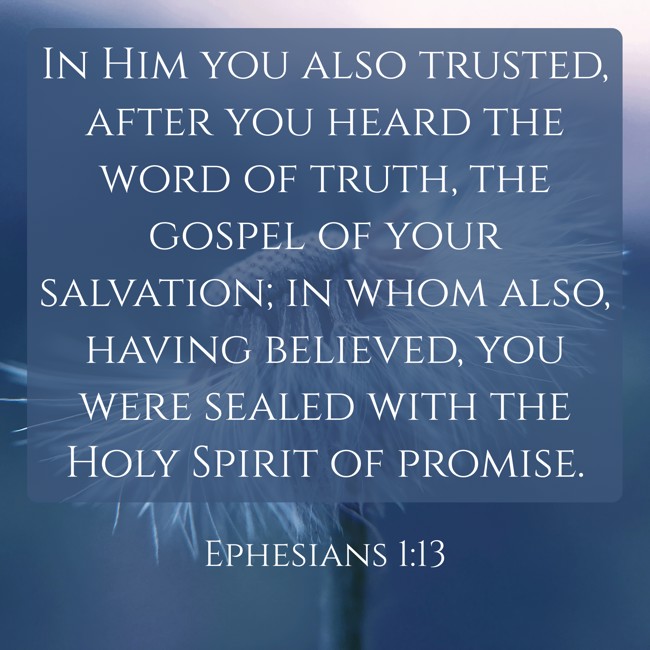 In Him you also trusted, after you heard the word of truth, the gospel of your salvation; in whom also, having believed, you were sealed with the Holy Spirit of promise. - Ephesians 1:13