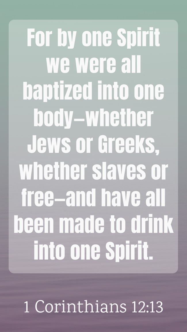 For by one Spirit we were all baptized into one body—whether Jews or Greeks, whether slaves or free—and have all been made to drink into one Spirit. - 1 Corinthians 12:13