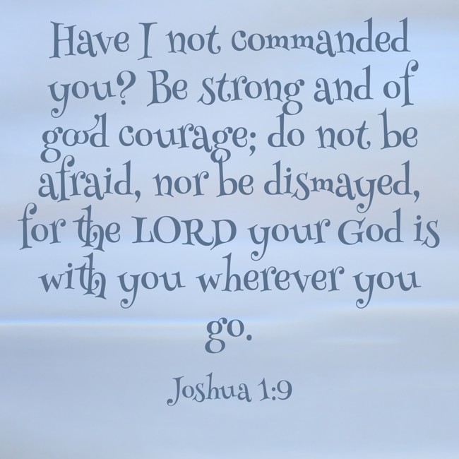 Have I not commanded you? Be strong and of good courage; do not be afraid, nor be dismayed, for the LORD your God is with you wherever you go. - Joshua 1:9