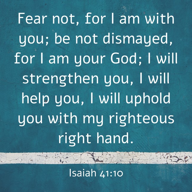 Fear not, for I am with you; be not dismayed, for I am your God; I will strengthen you, I will help you, I will uphold you with my righteous right hand. - Isaiah 41:10