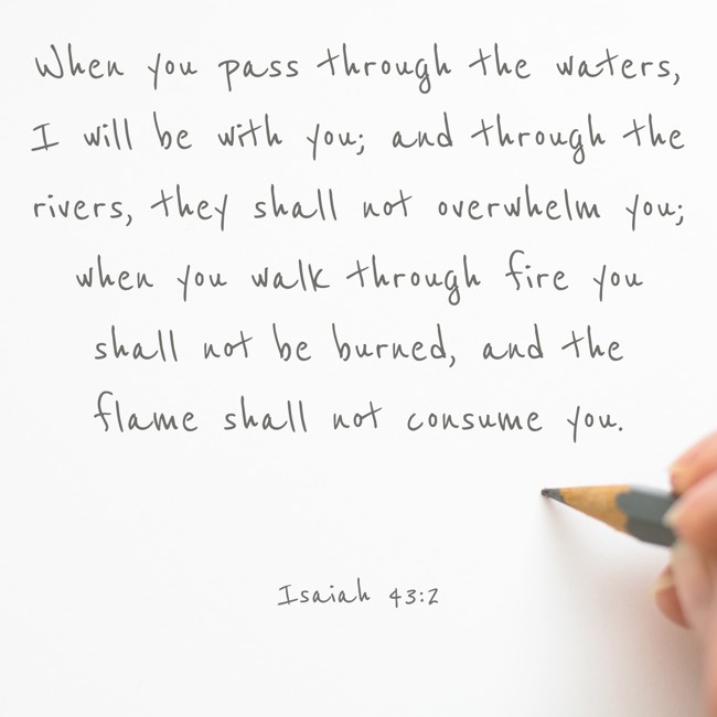 When you pass through the waters, I will be with you; and through the rivers, they shall not overwhelm you; when you walk through fire you shall not be burned, and the flame shall not consume you. - Isaiah 43:2