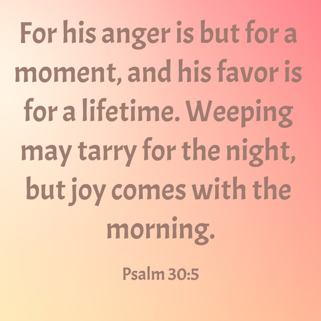 For his anger is but for a moment, and his favor is for a lifetime. Weeping may tarry for the night, but joy comes with the morning. - Psalm 30:5