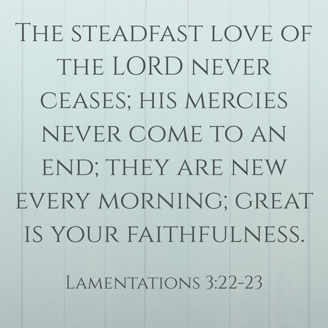 The steadfast love of the LORD never ceases; his mercies never come to an end; they are new every morning; great is your faithfulness. - Lamentations 3:22-23