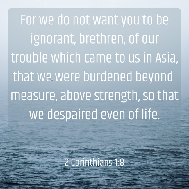 For we do not want you to be ignorant, brethren, of our trouble which came to us in Asia, that we were burdened beyond measure, above strength, so that we despaired even of life. - 2 Corinthians 1:8