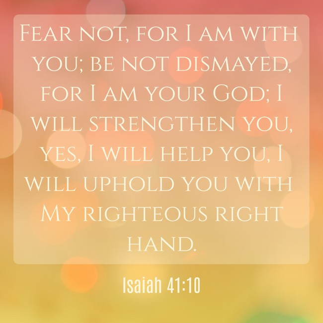 Fear not, for I am with you; be not dismayed, for I am your God; I will strengthen you, yes, I will help you, I will uphold you with My righteous right hand. - Isaiah 41:10