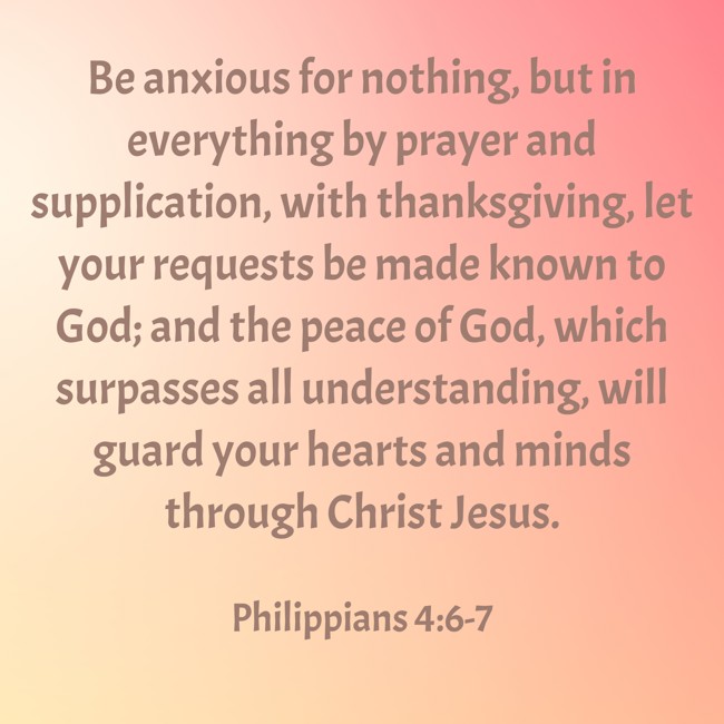 Be anxious for nothing, but in everything by prayer and supplication, with thanksgiving, let your requests be made known to God; and the peace of God, which surpasses all understanding, will guard your hearts and minds through Christ Jesus. - Philippians 4:6-7