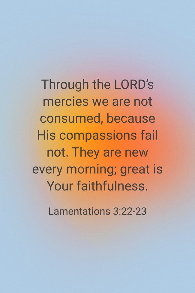 Through the LORD’s mercies we are not consumed, because His compassions fail not. They are new every morning; great is Your faithfulness. - Lamentations 3:22-23