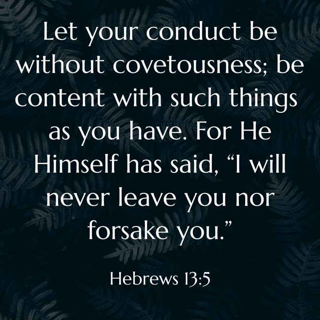 Let your conduct be without covetousness; be content with such things as you have. For He Himself has said, “I will never leave you nor forsake you.” - Hebrews 13:5