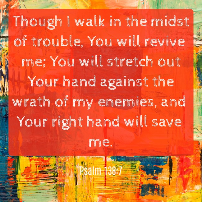 Though I walk in the midst of trouble, You will revive me; You will stretch out Your hand against the wrath of my enemies, and Your right hand will save me. - Psalm 138:7