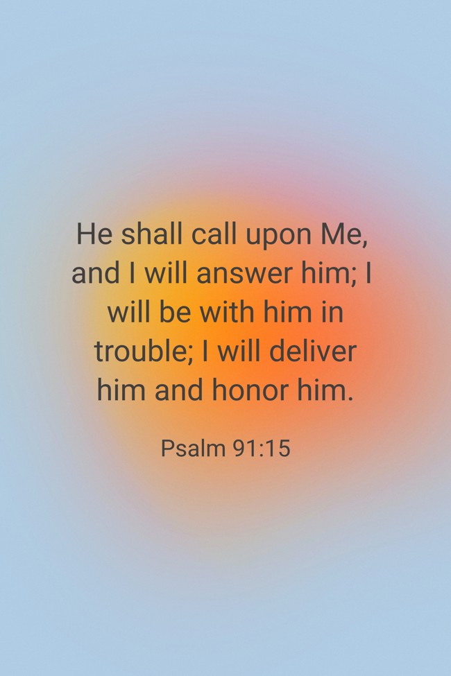 He shall call upon Me, and I will answer him; I will be with him in trouble; I will deliver him and honor him. - Psalm 91:15