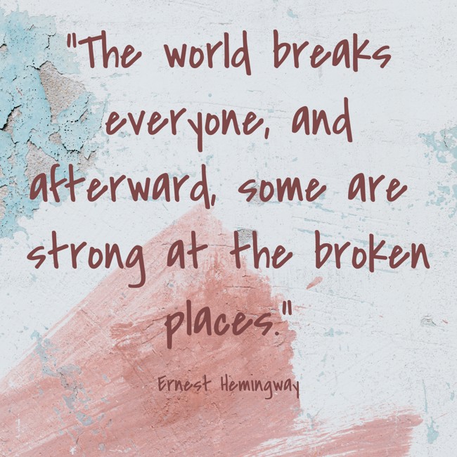 The world breaks everyone, and afterward, some are strong at the broken places. - Ernest Hemingway