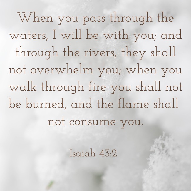 When you pass through the waters, I will be with you; and through the rivers, they shall not overwhelm you; when you walk through fire you shall not be burned, and the flame shall not consume you. - Isaiah 43:2
