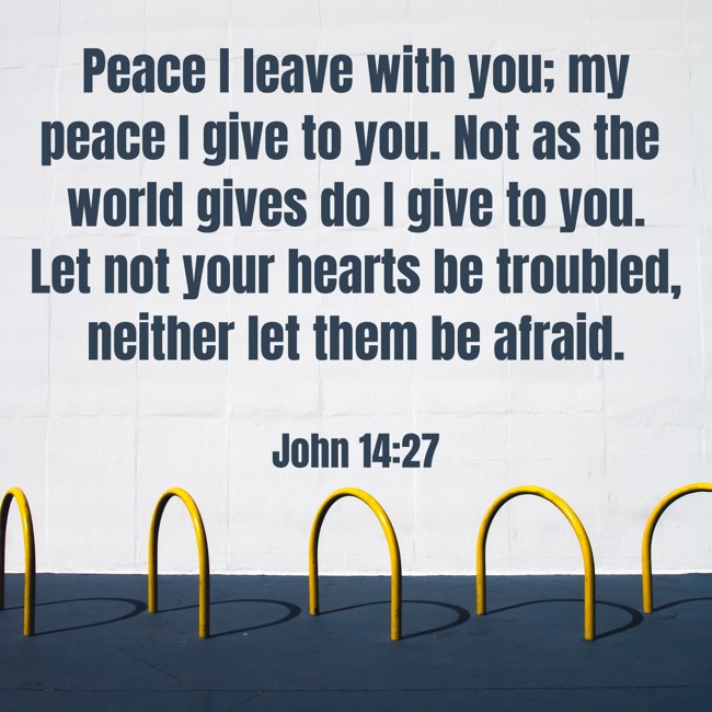 Peace I leave with you; my peace I give to you. Not as the world gives do I give to you. Let not your hearts be troubled, neither let them be afraid. - John 14:27