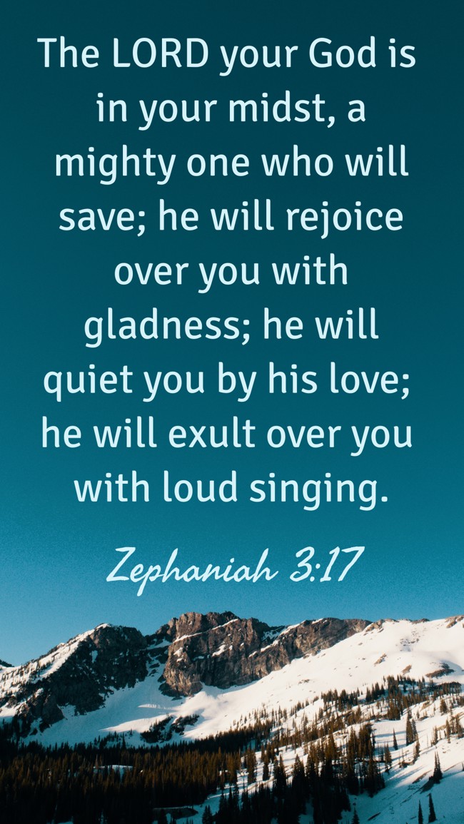 The LORD your God is in your midst, a mighty one who will save; he will rejoice over you with gladness; he will quiet you by his love; he will exult over you with loud singing. - Zephaniah 3:17