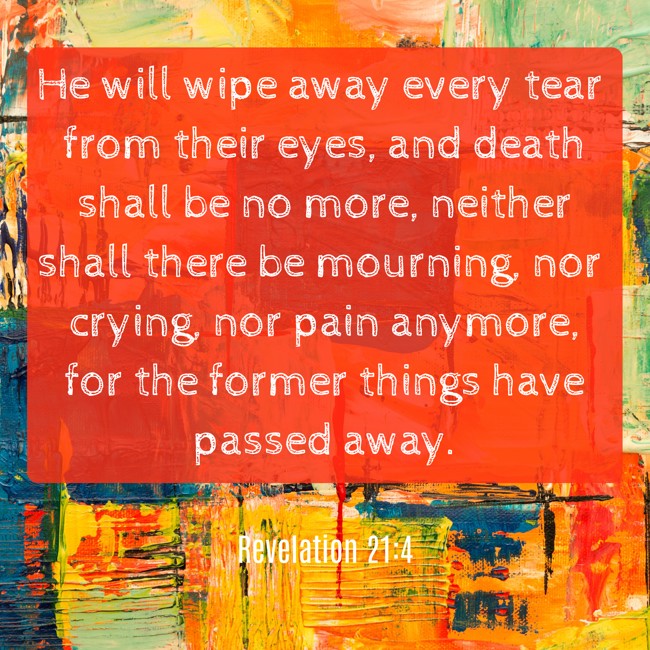 He will wipe away every tear from their eyes, and death shall be no more, neither shall there be mourning, nor crying, nor pain anymore, for the former things have passed away. - Revelation 21:4