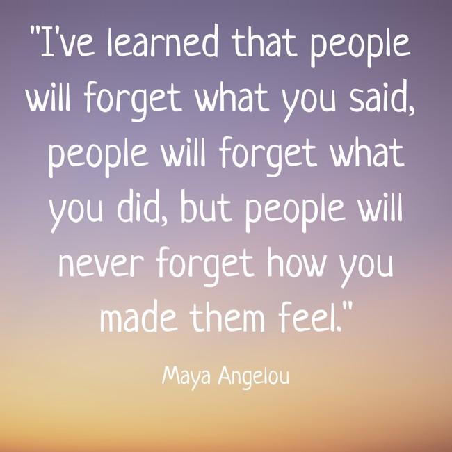 I've learned that people will forget what you said, people will forget what you did, but people will never forget how you made them feel. - Maya Angelou