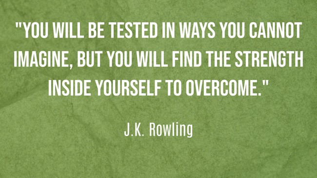 You will be tested in ways you cannot imagine, but you will find the strength inside yourself to overcome. - J.K. Rowling