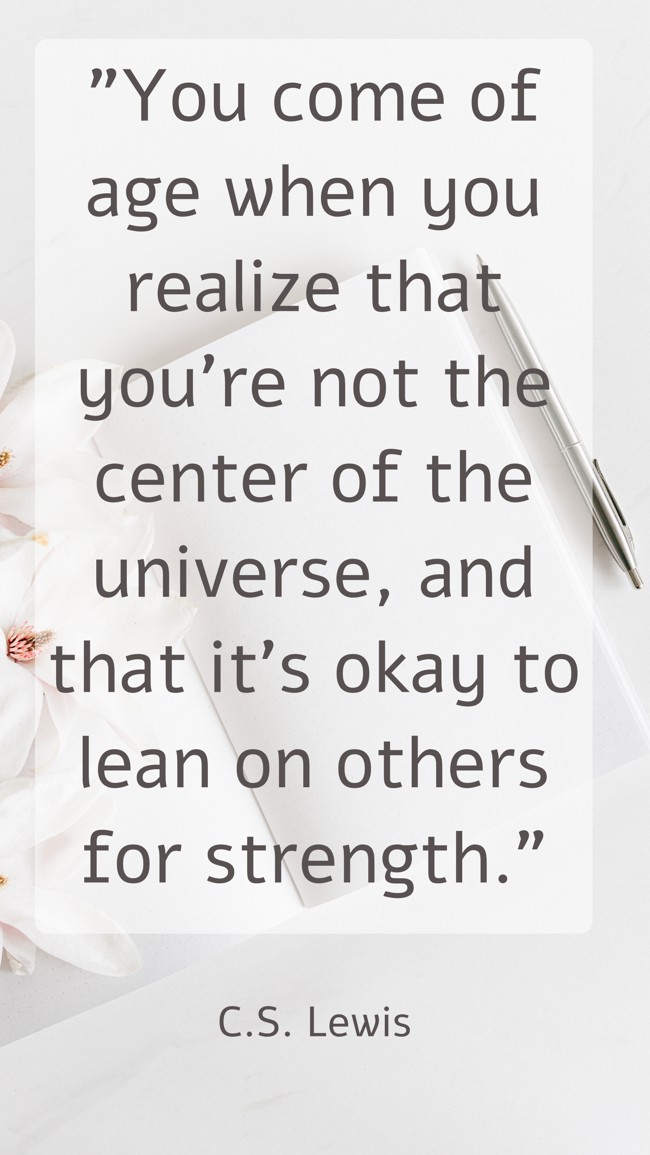 You come of age when you realize that you're not the center of the universe, and that it's okay to lean on others for strength. - C.S. Lewis