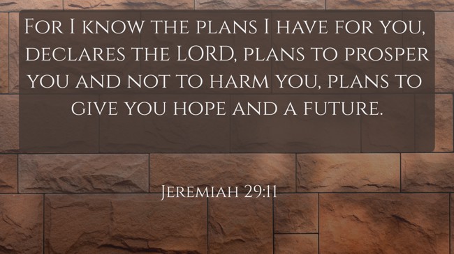 For I know the plans I have for you, declares the LORD, plans to prosper you and not to harm you, plans to give you hope and a future. - Jeremiah 29:11