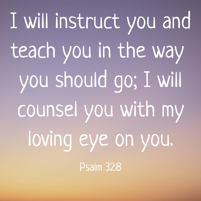 I will instruct you and teach you in the way you should go; I will counsel you with my loving eye on you. - Psalm 32:8