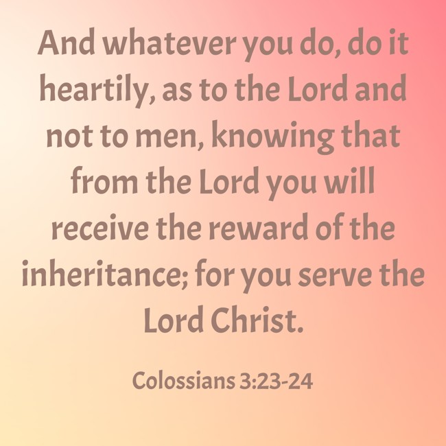 And whatever you do, do it heartily, as to the Lord and not to men, knowing that from the Lord you will receive the reward of the inheritance; for you serve the Lord Christ. - Colossians 3:23-24