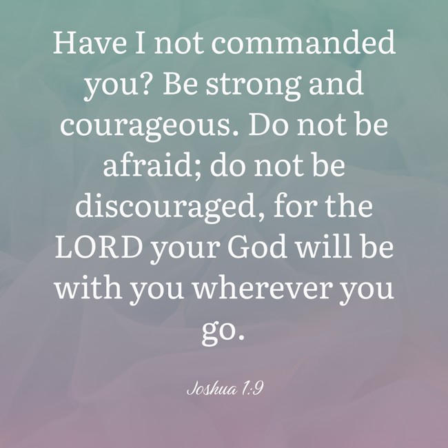 Have I not commanded you? Be strong and courageous. Do not be afraid; do not be discouraged, for the LORD your God will be with you wherever you go. - Joshua 1:9