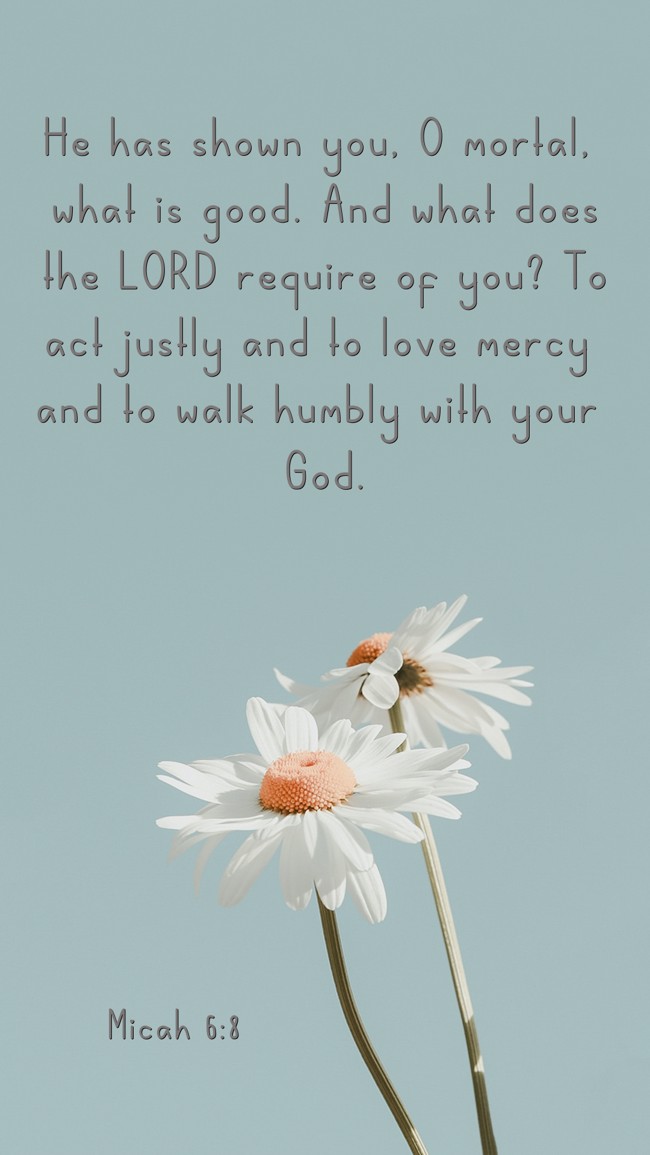 He has shown you, O mortal, what is good. And what does the LORD require of you? To act justly and to love mercy and to walk humbly with your God. - Micah 6:8