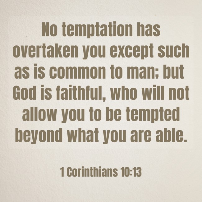 No temptation has overtaken you except such as is common to man; but God is faithful, who will not allow you to be tempted beyond what you are able. - 1 Corinthians 10:13