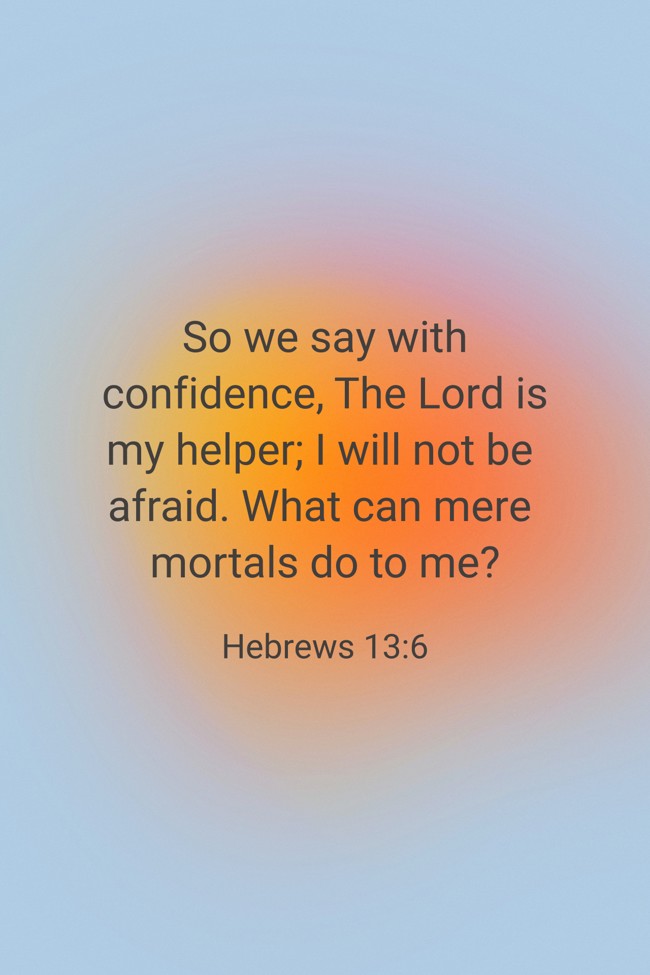 So we say with confidence, The Lord is my helper; I will not be afraid. What can mere mortals do to me? - Hebrews 13:6