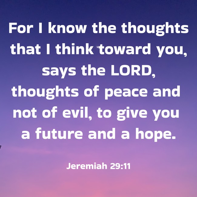 For I know the thoughts that I think toward you, says the LORD, thoughts of peace and not of evil, to give you a future and a hope. - Jeremiah 29:11