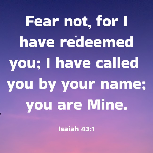 Fear not, for I have redeemed you; I have called you by your name; you are Mine. - Isaiah 43:1