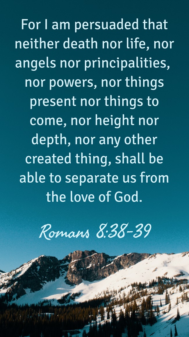 For I am persuaded that neither death nor life, nor angels nor principalities, nor powers, nor things present nor things to come, nor height nor depth, nor any other created thing, shall be able to separate us from the love of God. - Romans 8:38-39