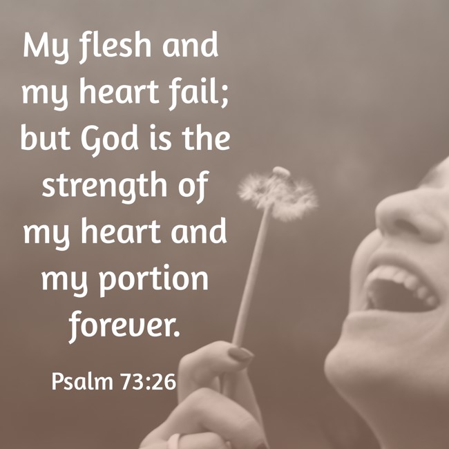 My flesh and my heart fail; but God is the strength of my heart and my portion forever. - Psalm 73:26