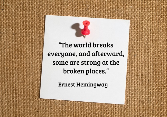 “The world breaks everyone, and afterward, some are strong at the broken places.” - Ernest Hemingway