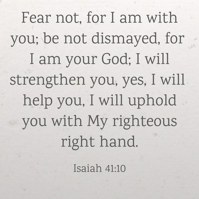 Fear not, for I am with you; be not dismayed, for I am your God; I will strengthen you, yes, I will help you, I will uphold you with My righteous right hand. - Isaiah 41:10