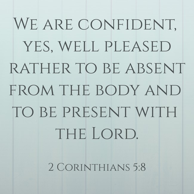 We are confident, yes, well pleased rather to be absent from the body and to be present with the Lord. - 2 Corinthians 5:8